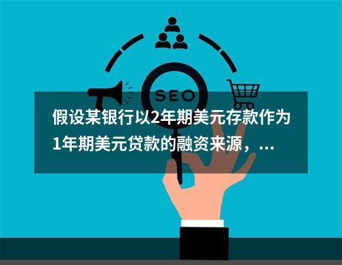 假设某银行以2年期美元存款作为1年期美元贷款的融资来源，贷款