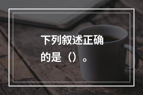 下列叙述正确的是（）。