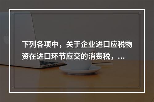 下列各项中，关于企业进口应税物资在进口环节应交的消费税，可能