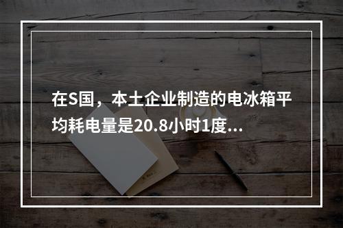 在S国，本土企业制造的电冰箱平均耗电量是20.8小时1度电，