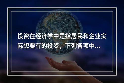 投资在经济学中是指居民和企业实际想要有的投资，下列各项中，属