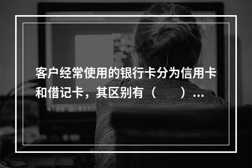 客户经常使用的银行卡分为信用卡和借记卡，其区别有（　　）。