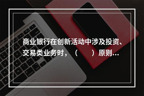 商业银行在创新活动中涉及投资、交易类业务时，（　　）原则要求