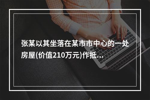 张某以其坐落在某市市中心的一处房屋(价值210万元)作抵押，