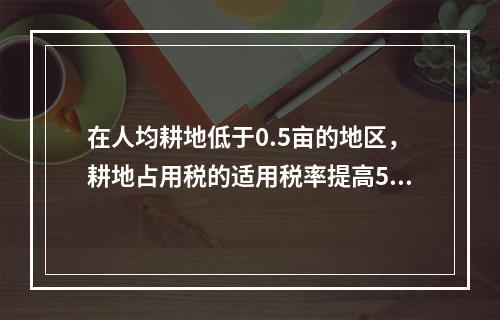 在人均耕地低于0.5亩的地区，耕地占用税的适用税率提高50%