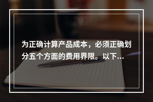 为正确计算产品成本，必须正确划分五个方面的费用界限。以下各项