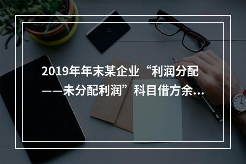 2019年年末某企业“利润分配——未分配利润”科目借方余额2