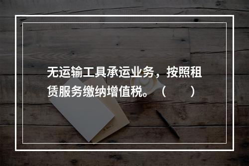 无运输工具承运业务，按照租赁服务缴纳增值税。（　　）