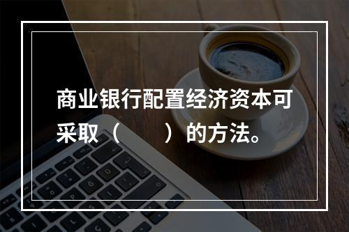 商业银行配置经济资本可采取（　　）的方法。