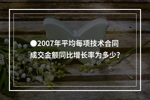 ●2007年平均每项技术合同成交金额同比增长率为多少？