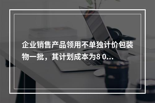 企业销售产品领用不单独计价包装物一批，其计划成本为8 000