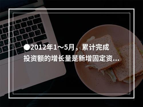 ●2012年1～5月，累计完成投资额的增长量是新增固定资产的