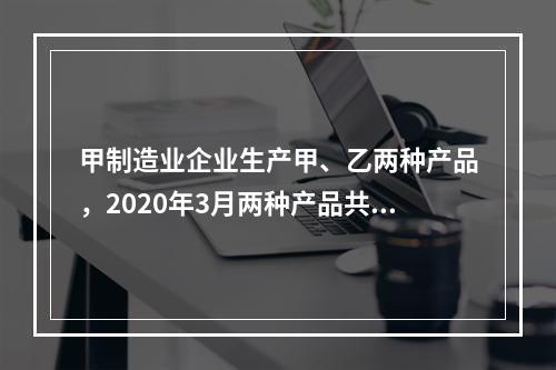 甲制造业企业生产甲、乙两种产品，2020年3月两种产品共同耗