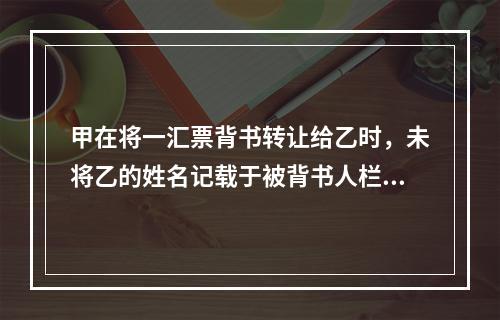 甲在将一汇票背书转让给乙时，未将乙的姓名记载于被背书人栏内。