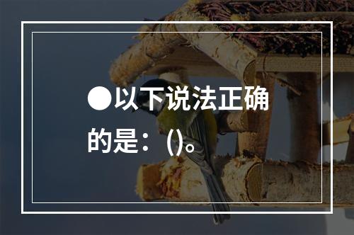 ●以下说法正确的是：()。