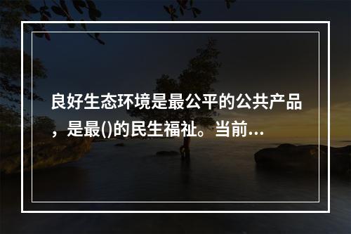 良好生态环境是最公平的公共产品，是最()的民生福祉。当前，我