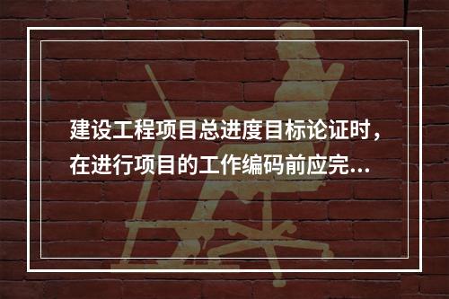 建设工程项目总进度目标论证时，在进行项目的工作编码前应完成的