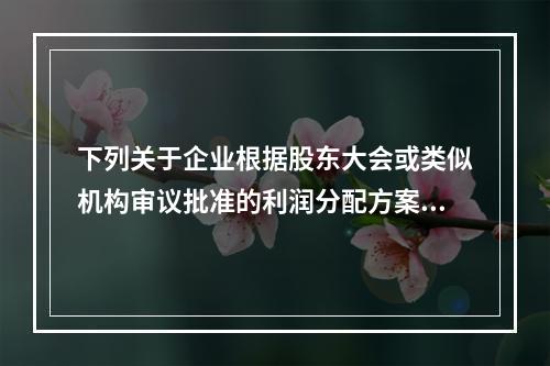 下列关于企业根据股东大会或类似机构审议批准的利润分配方案，确