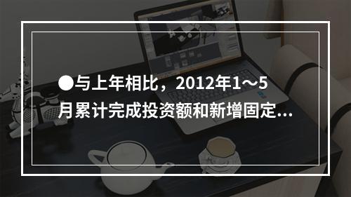 ●与上年相比，2012年1～5月累计完成投资额和新增固定资产