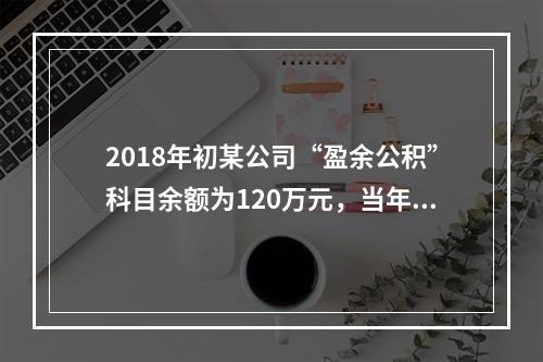 2018年初某公司“盈余公积”科目余额为120万元，当年实现