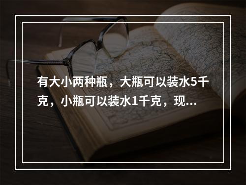 有大小两种瓶，大瓶可以装水5千克，小瓶可以装水1千克，现在有