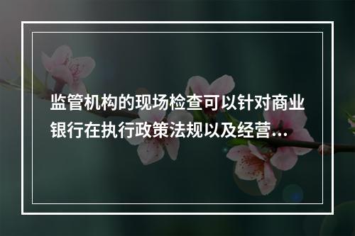 监管机构的现场检查可以针对商业银行在执行政策法规以及经营管理