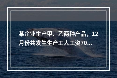 某企业生产甲、乙两种产品，12月份共发生生产工人工资70 0