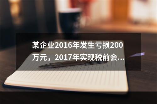 某企业2016年发生亏损200万元，2017年实现税前会计利