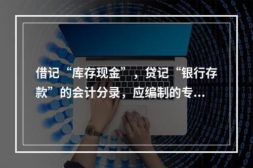 借记“库存现金”，贷记“银行存款”的会计分录，应编制的专用记