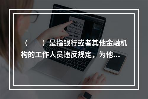 （　　）是指银行或者其他金融机构的工作人员违反规定，为他人出