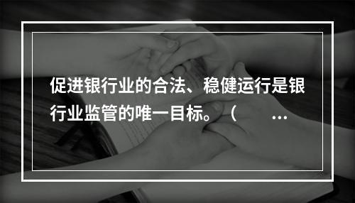 促进银行业的合法、稳健运行是银行业监管的唯一目标。（　　）