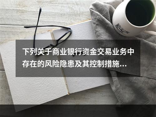 下列关于商业银行资金交易业务中存在的风险隐患及其控制措施的表