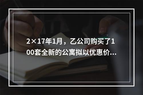 2×17年1月，乙公司购买了100套全新的公寓拟以优惠价格向