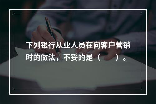 下列银行从业人员在向客户营销时的做法，不妥的是（　　）。