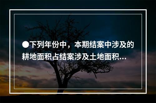 ●下列年份中，本期结案中涉及的耕地面积占结案涉及土地面积比重