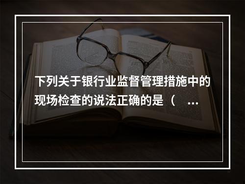 下列关于银行业监督管理措施中的现场检查的说法正确的是（　　）