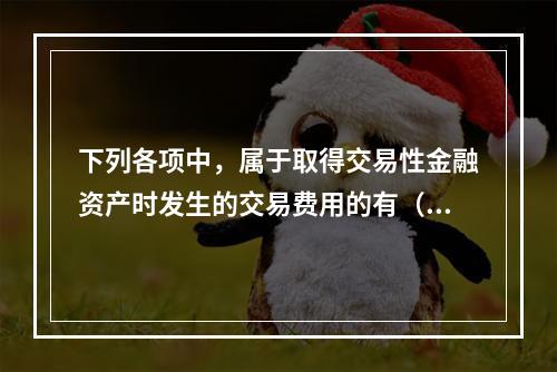 下列各项中，属于取得交易性金融资产时发生的交易费用的有（　）