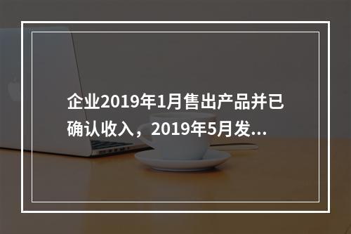 企业2019年1月售出产品并已确认收入，2019年5月发生销