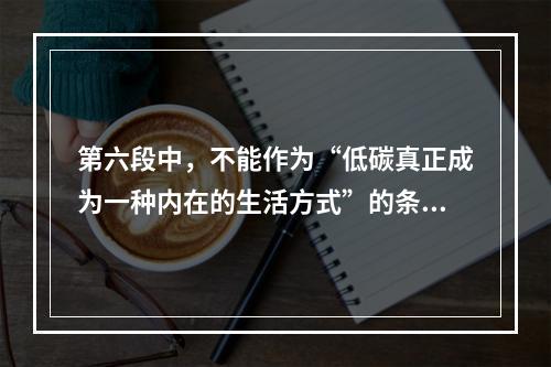 第六段中，不能作为“低碳真正成为一种内在的生活方式”的条件的