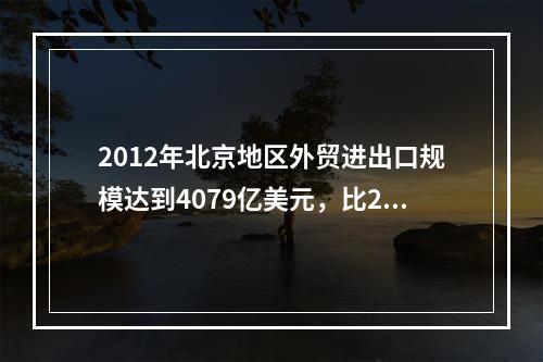 2012年北京地区外贸进出口规模达到4079亿美元，比201