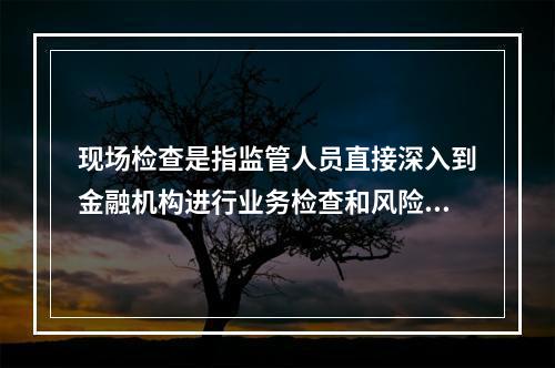 现场检查是指监管人员直接深入到金融机构进行业务检查和风险判断