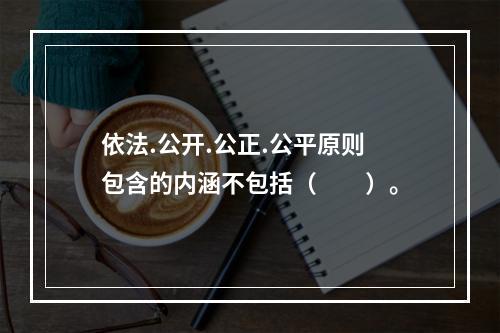 依法.公开.公正.公平原则包含的内涵不包括（  ）。