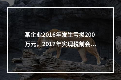 某企业2016年发生亏损200万元，2017年实现税前会计利