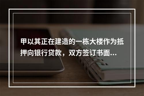 甲以其正在建造的一栋大楼作为抵押向银行贷款，双方签订书面抵押