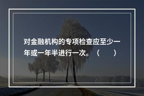 对金融机构的专项检查应至少一年或一年半进行一次。（　　）