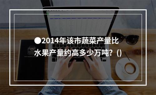 ●2014年该市蔬菜产量比水果产量约高多少万吨？()