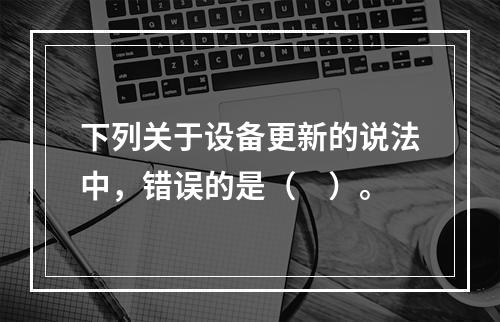 下列关于设备更新的说法中，错误的是（　）。