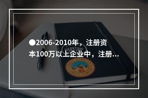 ●2006-2010年，注册资本100万以上企业中，注册资本