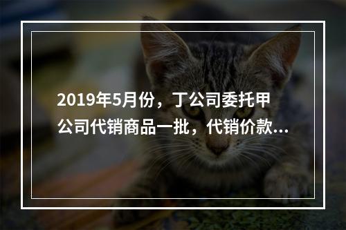 2019年5月份，丁公司委托甲公司代销商品一批，代销价款为3