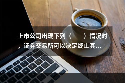 上市公司出现下列（　　）情况时，证券交易所可以决定终止其股票